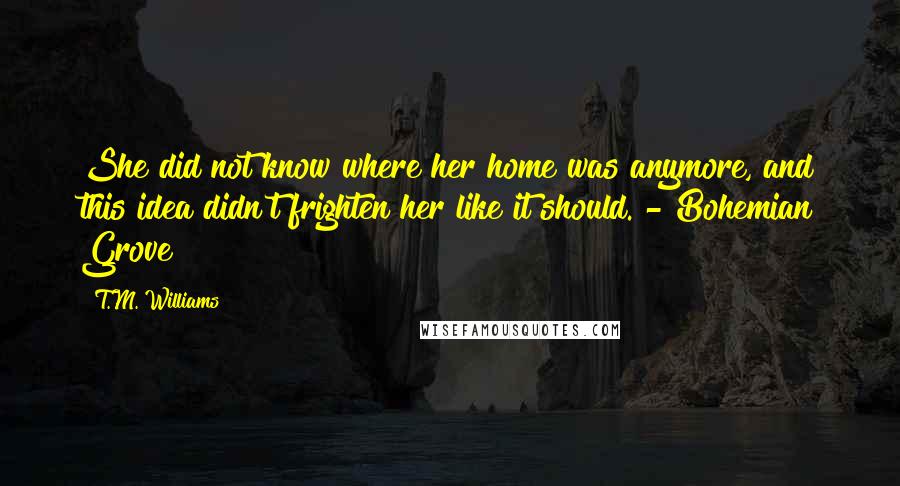 T.M. Williams Quotes: She did not know where her home was anymore, and this idea didn't frighten her like it should. - Bohemian Grove
