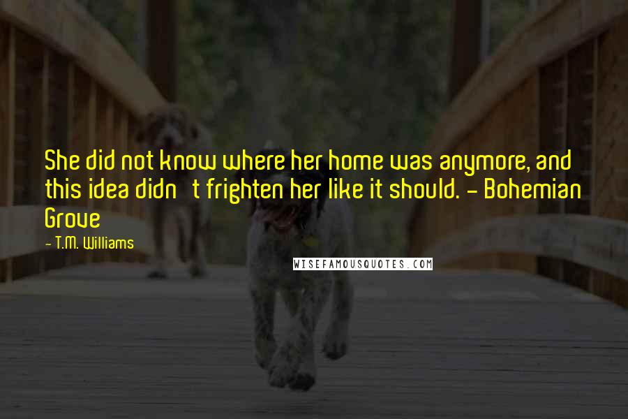 T.M. Williams Quotes: She did not know where her home was anymore, and this idea didn't frighten her like it should. - Bohemian Grove