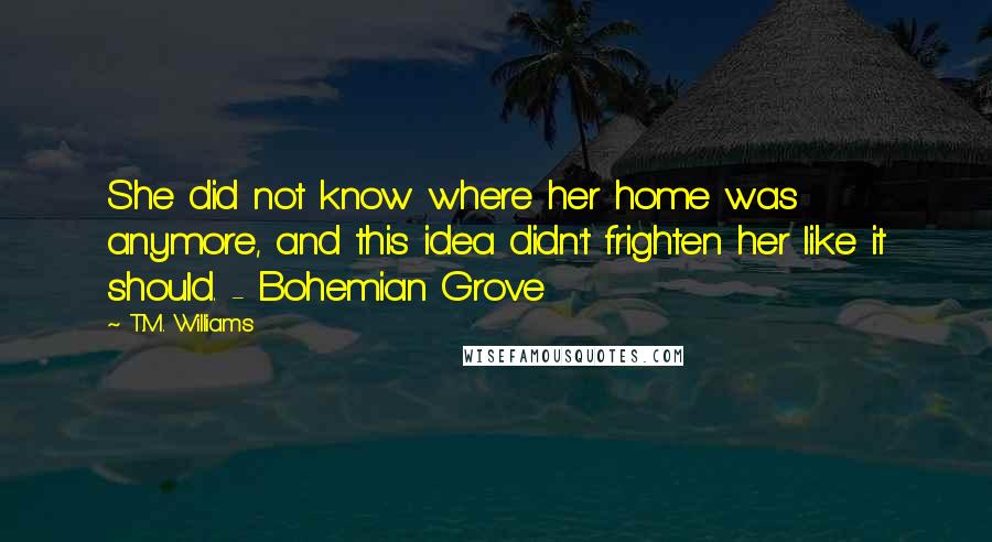 T.M. Williams Quotes: She did not know where her home was anymore, and this idea didn't frighten her like it should. - Bohemian Grove