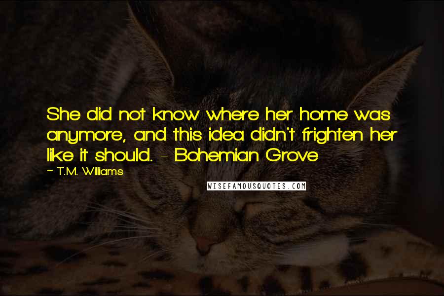 T.M. Williams Quotes: She did not know where her home was anymore, and this idea didn't frighten her like it should. - Bohemian Grove