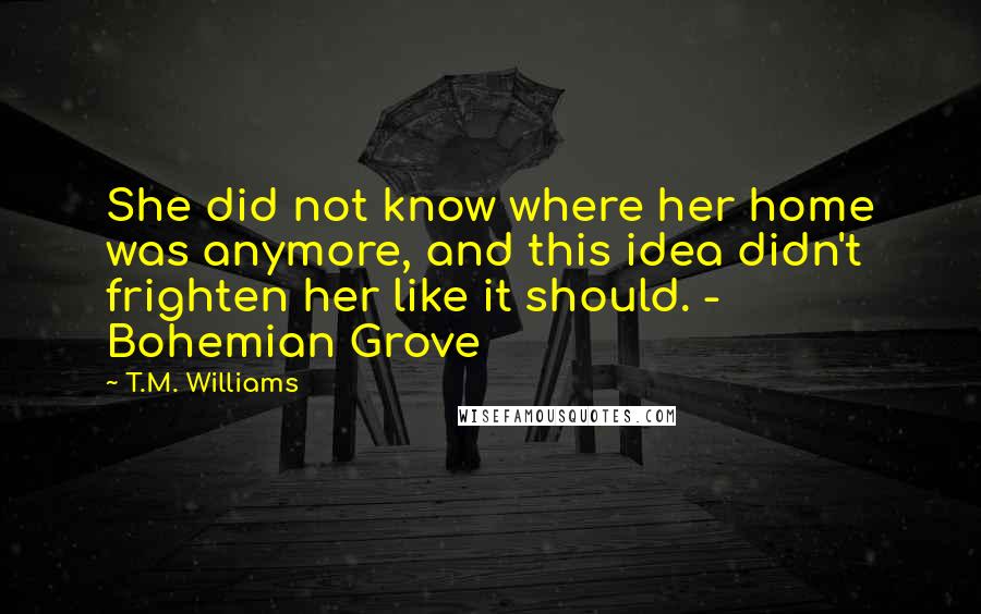 T.M. Williams Quotes: She did not know where her home was anymore, and this idea didn't frighten her like it should. - Bohemian Grove