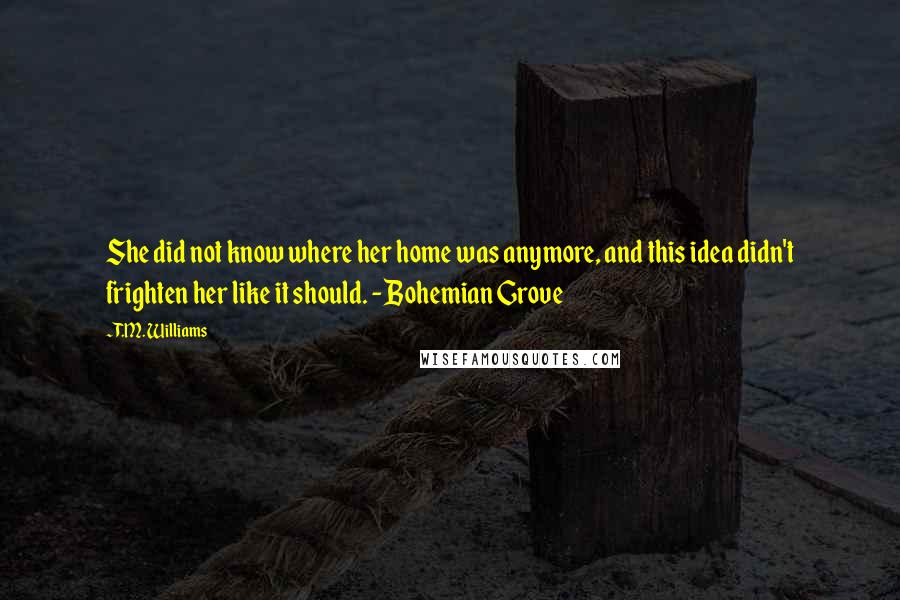 T.M. Williams Quotes: She did not know where her home was anymore, and this idea didn't frighten her like it should. - Bohemian Grove