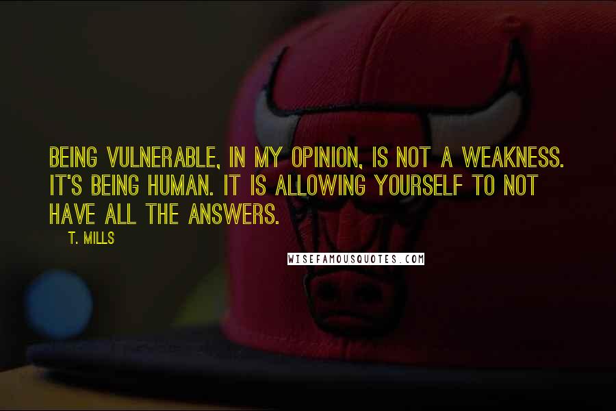 T. Mills Quotes: Being vulnerable, in my opinion, is not a weakness. It's being human. It is allowing yourself to not have all the answers.