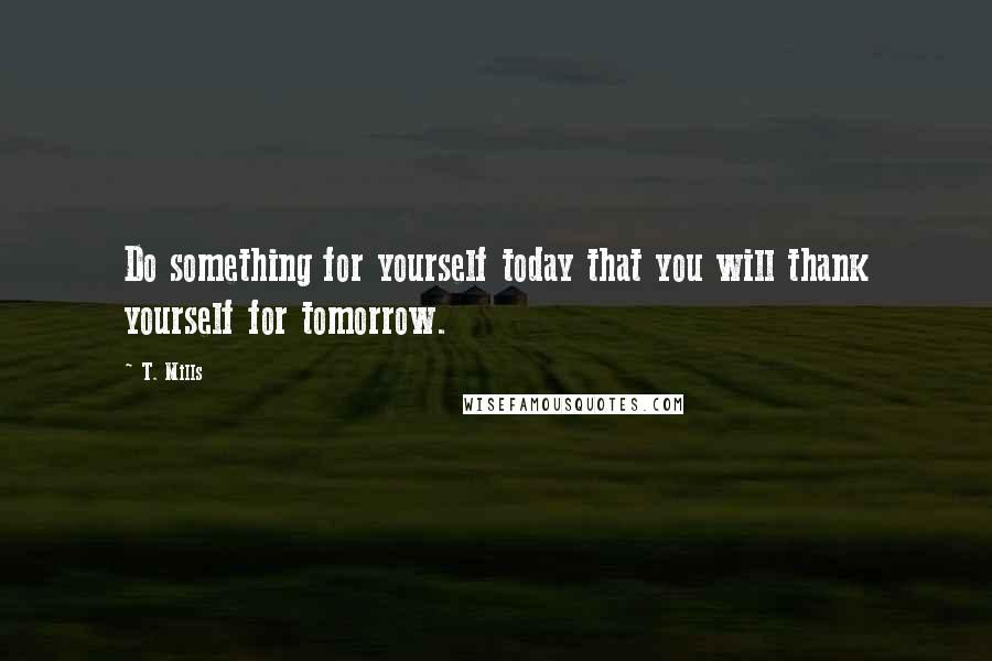 T. Mills Quotes: Do something for yourself today that you will thank yourself for tomorrow.