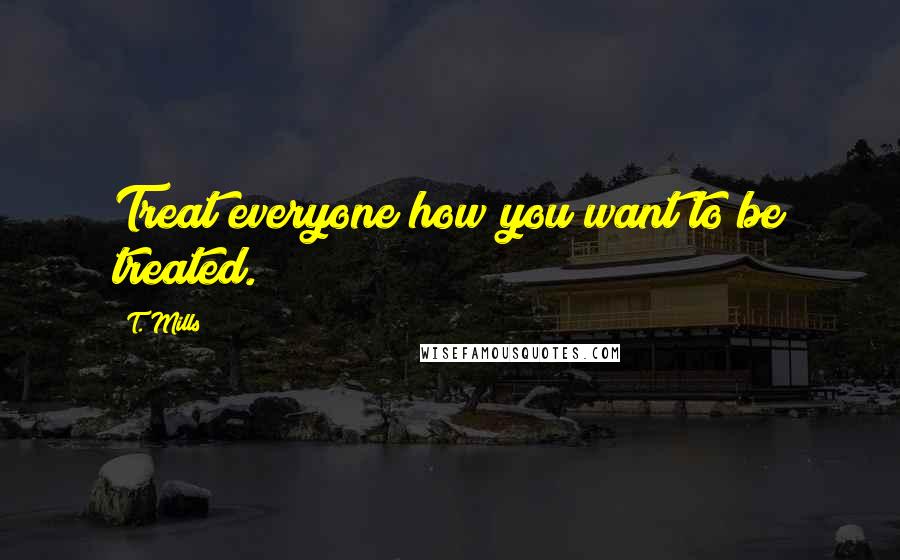 T. Mills Quotes: Treat everyone how you want to be treated.