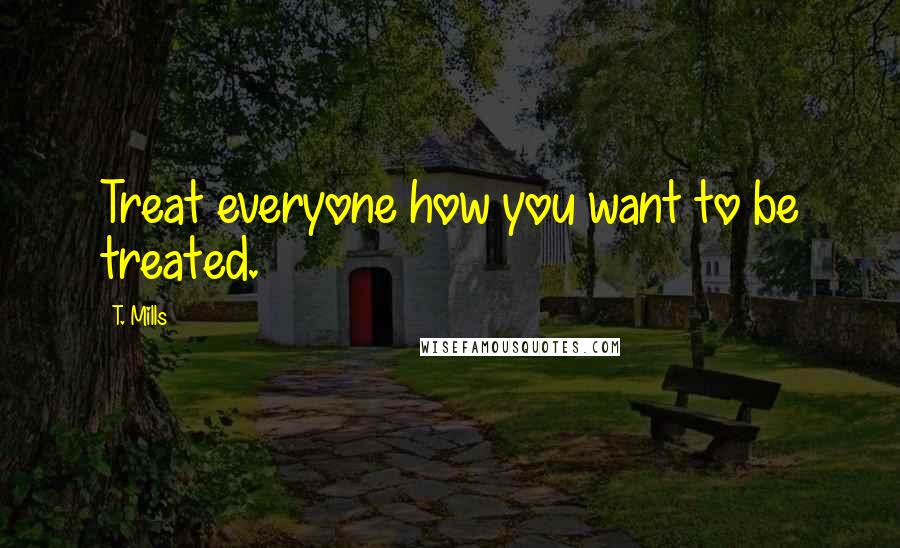 T. Mills Quotes: Treat everyone how you want to be treated.