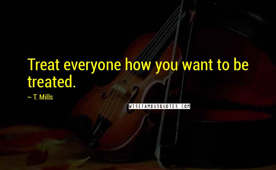 T. Mills Quotes: Treat everyone how you want to be treated.