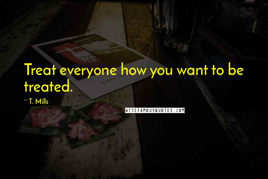 T. Mills Quotes: Treat everyone how you want to be treated.