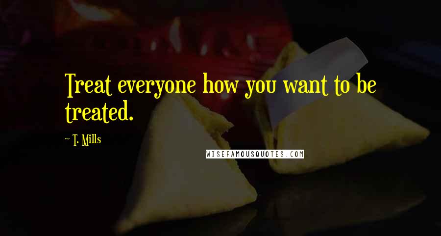 T. Mills Quotes: Treat everyone how you want to be treated.