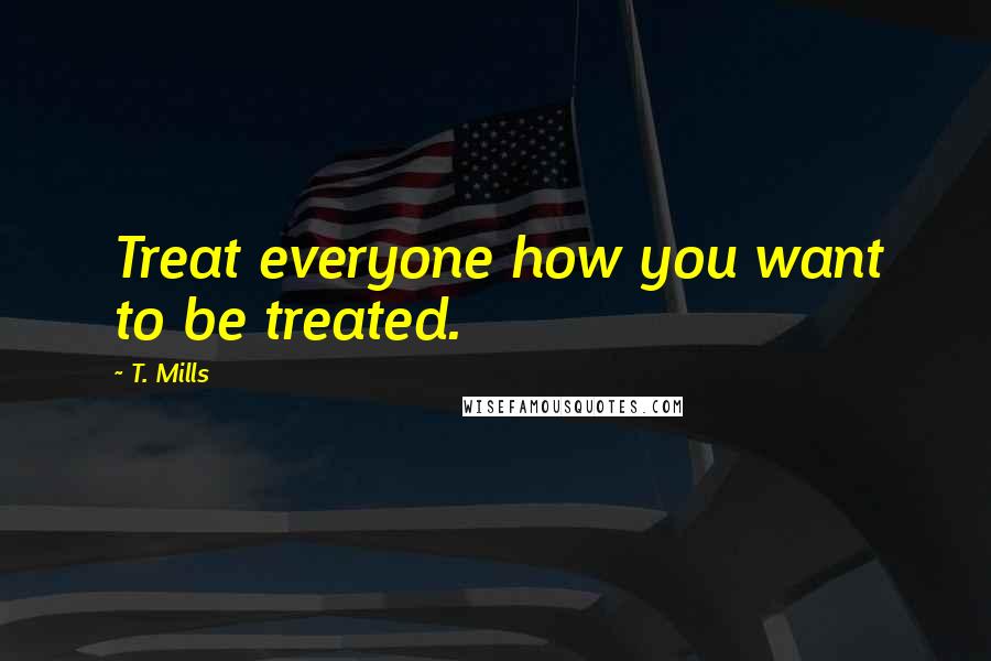 T. Mills Quotes: Treat everyone how you want to be treated.