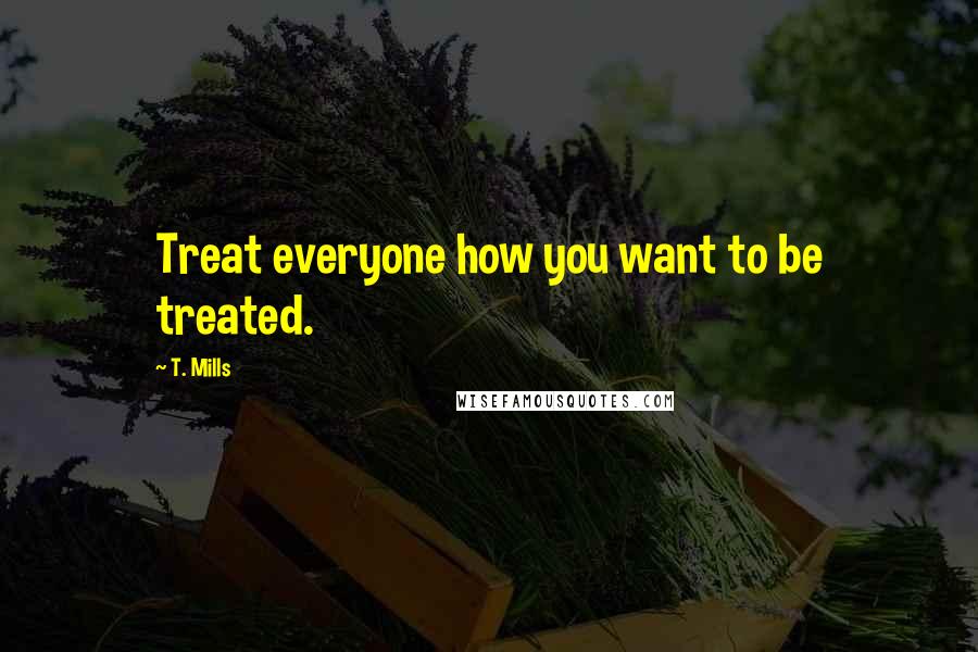 T. Mills Quotes: Treat everyone how you want to be treated.