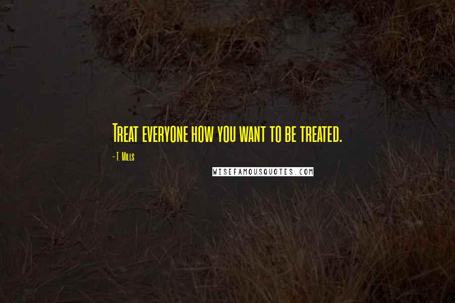 T. Mills Quotes: Treat everyone how you want to be treated.