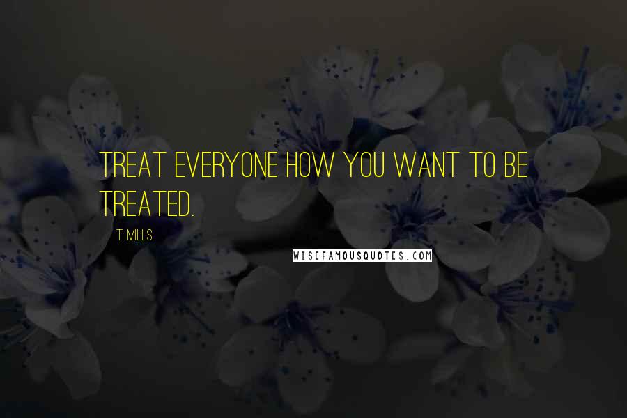 T. Mills Quotes: Treat everyone how you want to be treated.