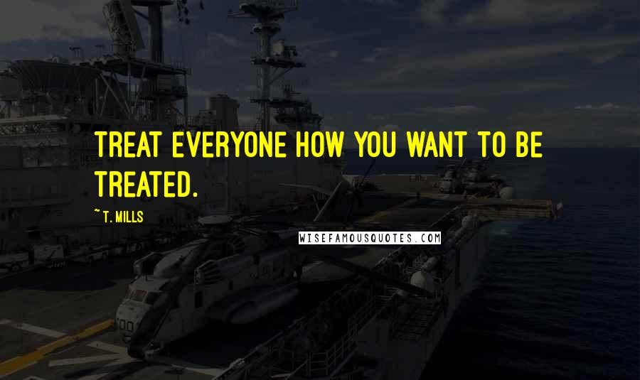 T. Mills Quotes: Treat everyone how you want to be treated.