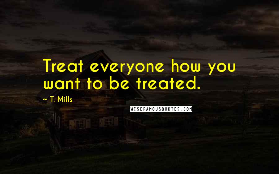 T. Mills Quotes: Treat everyone how you want to be treated.