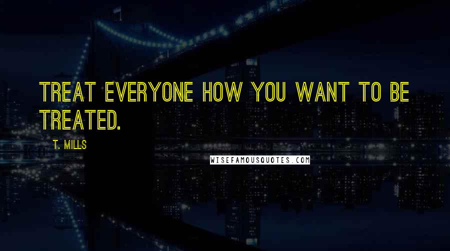 T. Mills Quotes: Treat everyone how you want to be treated.