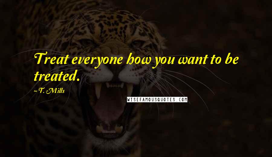 T. Mills Quotes: Treat everyone how you want to be treated.
