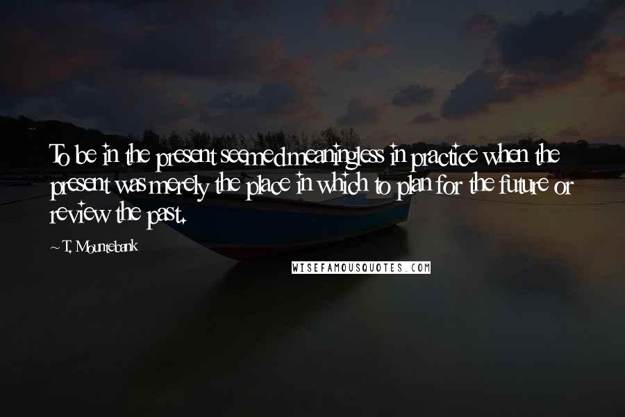 T. Mountebank Quotes: To be in the present seemed meaningless in practice when the present was merely the place in which to plan for the future or review the past.