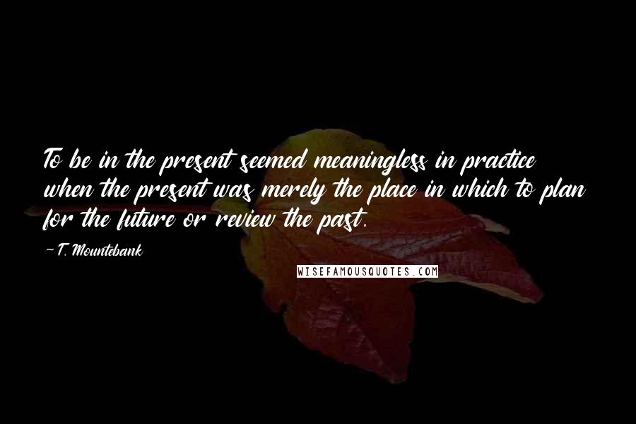 T. Mountebank Quotes: To be in the present seemed meaningless in practice when the present was merely the place in which to plan for the future or review the past.