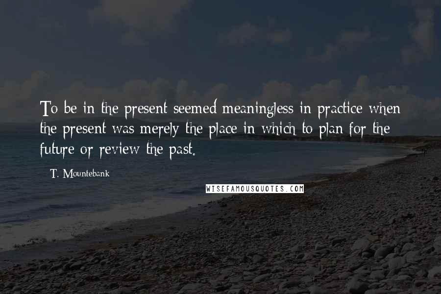 T. Mountebank Quotes: To be in the present seemed meaningless in practice when the present was merely the place in which to plan for the future or review the past.