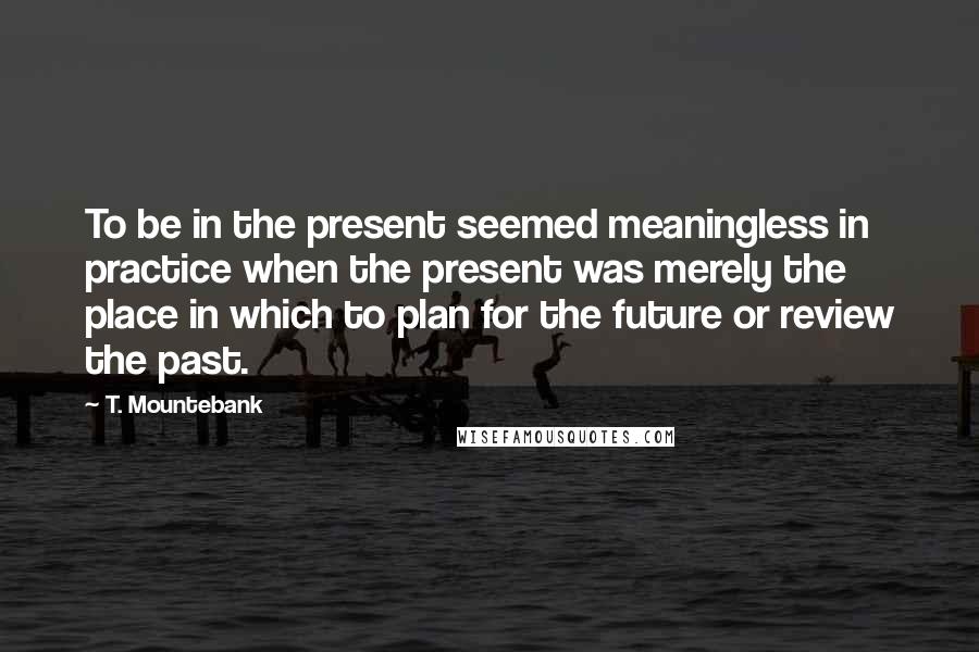 T. Mountebank Quotes: To be in the present seemed meaningless in practice when the present was merely the place in which to plan for the future or review the past.