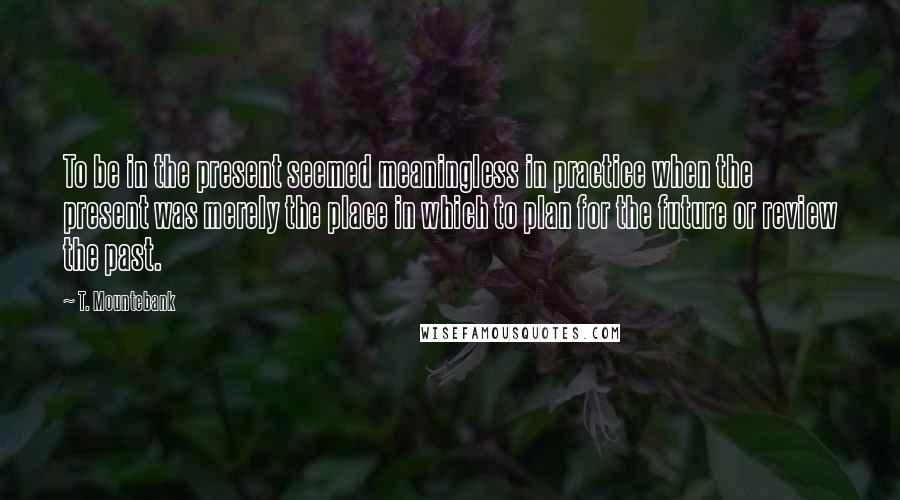 T. Mountebank Quotes: To be in the present seemed meaningless in practice when the present was merely the place in which to plan for the future or review the past.