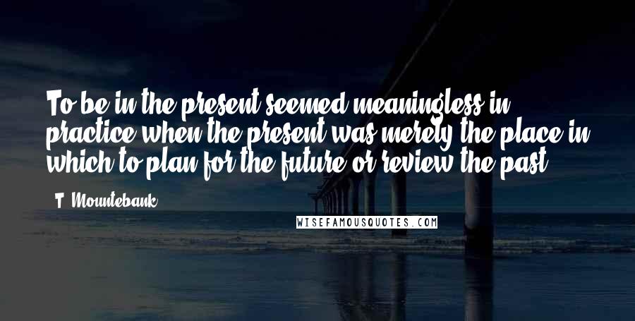 T. Mountebank Quotes: To be in the present seemed meaningless in practice when the present was merely the place in which to plan for the future or review the past.