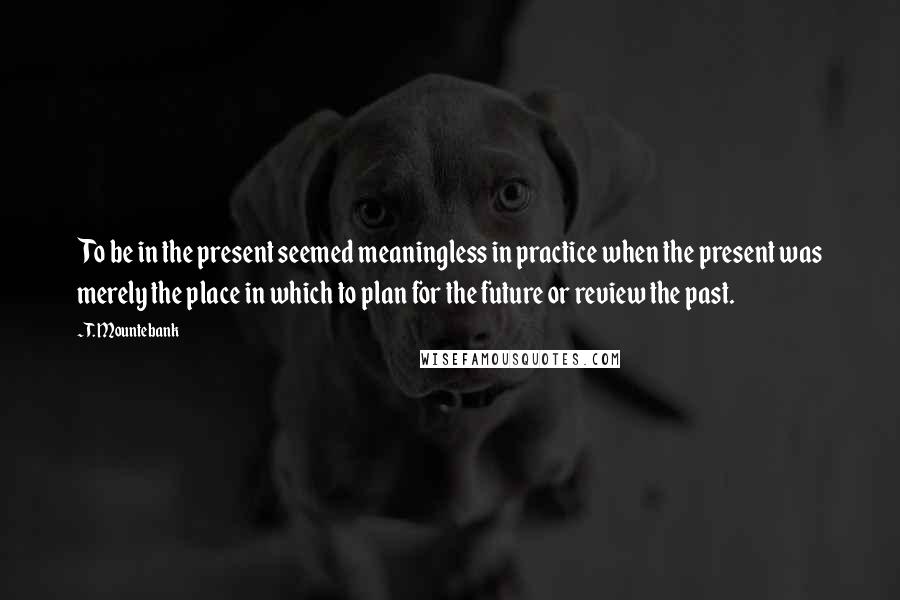 T. Mountebank Quotes: To be in the present seemed meaningless in practice when the present was merely the place in which to plan for the future or review the past.