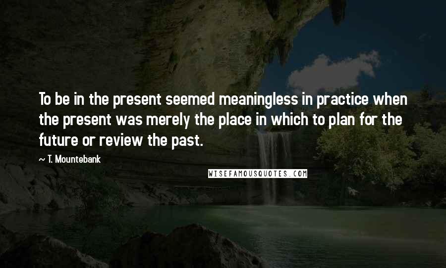 T. Mountebank Quotes: To be in the present seemed meaningless in practice when the present was merely the place in which to plan for the future or review the past.