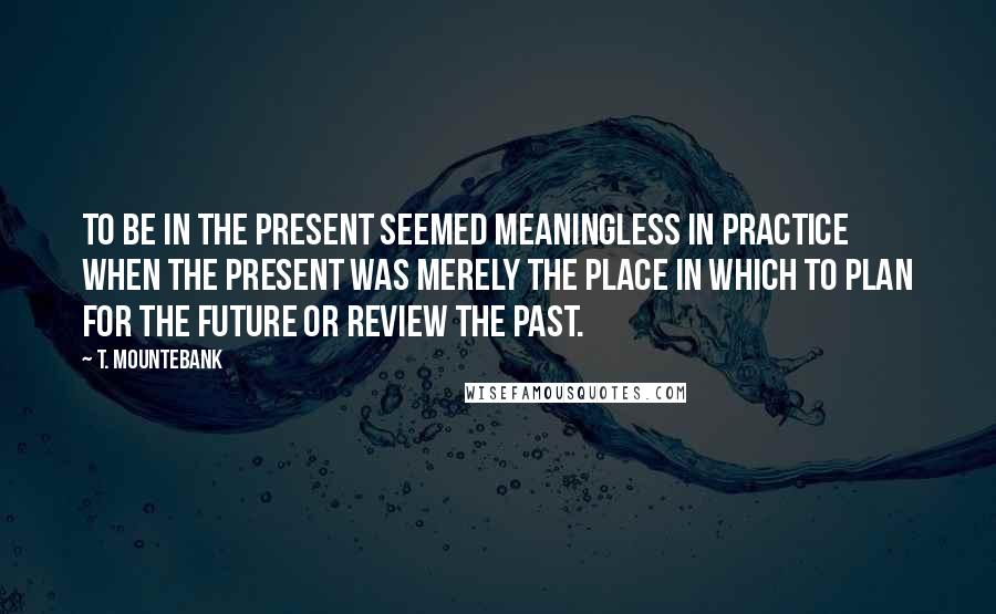 T. Mountebank Quotes: To be in the present seemed meaningless in practice when the present was merely the place in which to plan for the future or review the past.