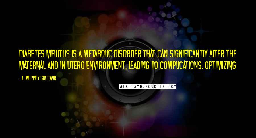 T. Murphy Goodwin Quotes: Diabetes mellitus is a metabolic disorder that can significantly alter the maternal and in utero environment, leading to complications. Optimizing