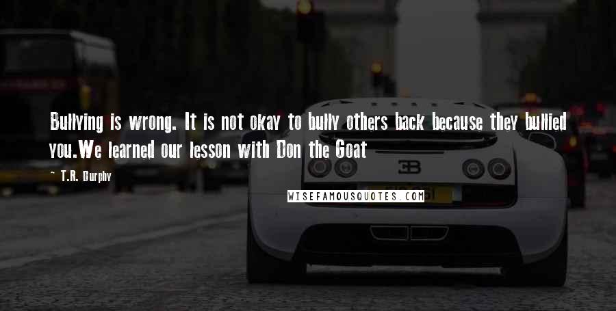 T.R. Durphy Quotes: Bullying is wrong. It is not okay to bully others back because they bullied you.We learned our lesson with Don the Goat