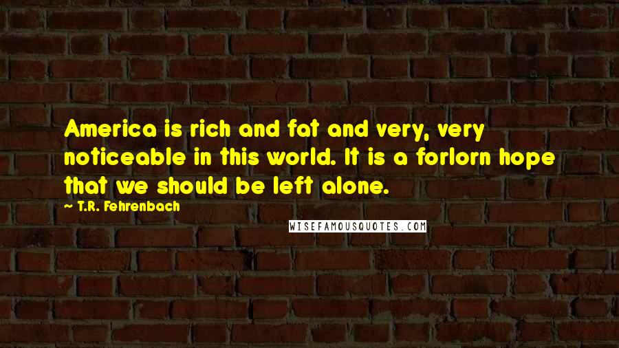 T.R. Fehrenbach Quotes: America is rich and fat and very, very noticeable in this world. It is a forlorn hope that we should be left alone.