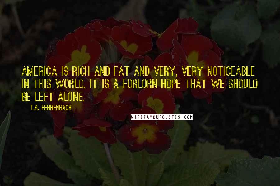 T.R. Fehrenbach Quotes: America is rich and fat and very, very noticeable in this world. It is a forlorn hope that we should be left alone.