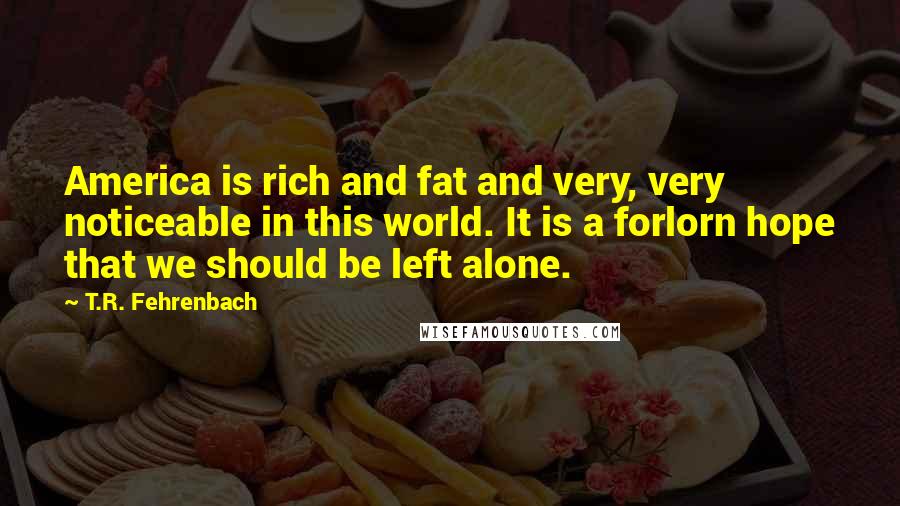 T.R. Fehrenbach Quotes: America is rich and fat and very, very noticeable in this world. It is a forlorn hope that we should be left alone.