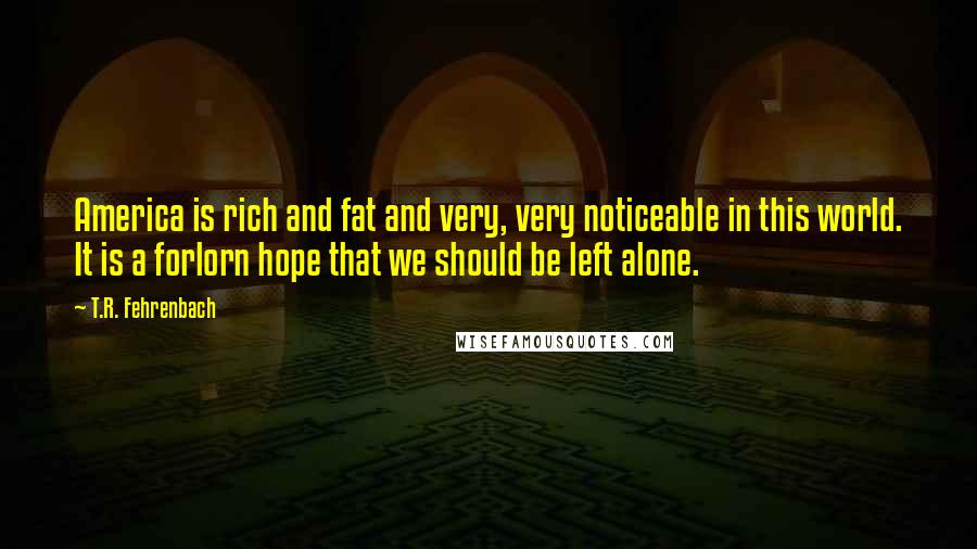 T.R. Fehrenbach Quotes: America is rich and fat and very, very noticeable in this world. It is a forlorn hope that we should be left alone.