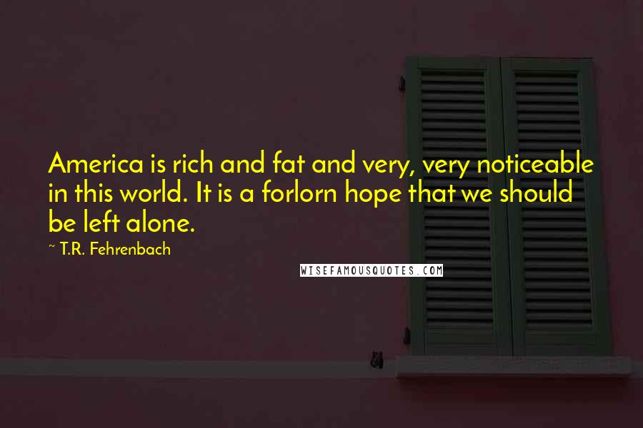 T.R. Fehrenbach Quotes: America is rich and fat and very, very noticeable in this world. It is a forlorn hope that we should be left alone.