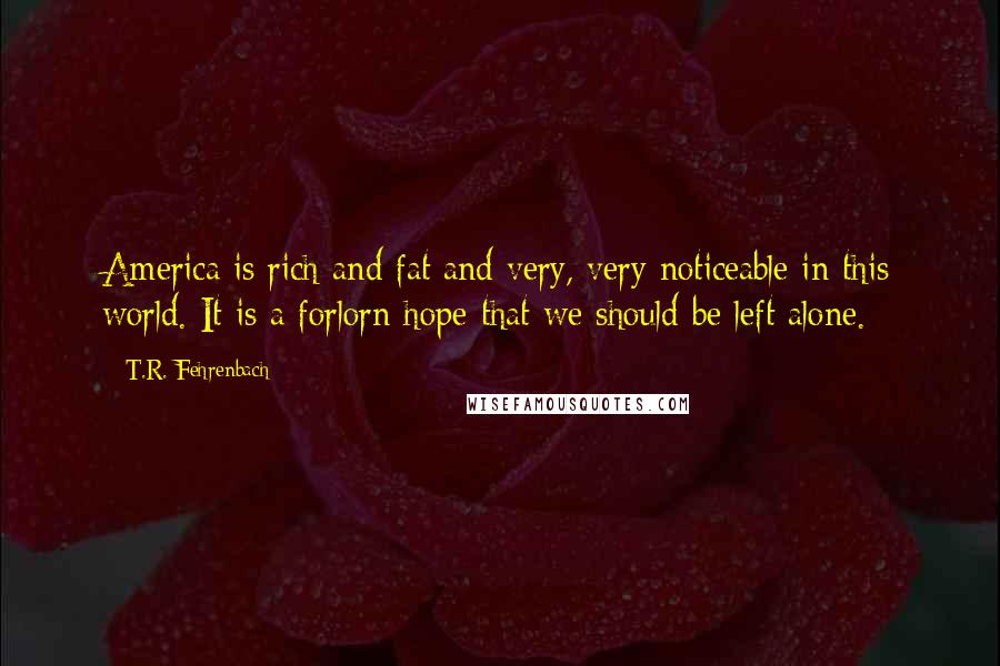 T.R. Fehrenbach Quotes: America is rich and fat and very, very noticeable in this world. It is a forlorn hope that we should be left alone.