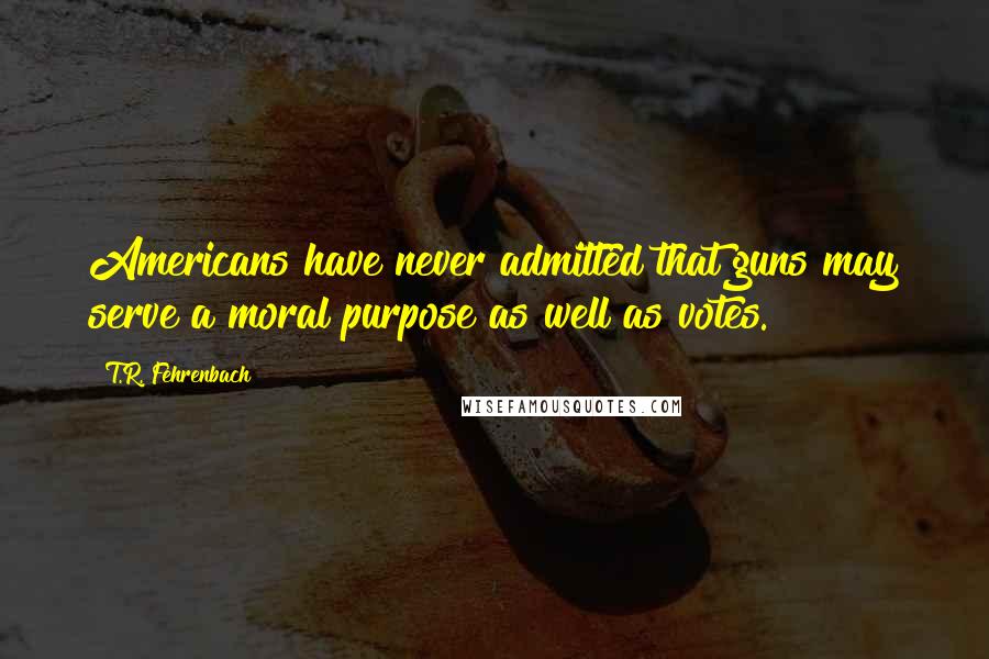 T.R. Fehrenbach Quotes: Americans have never admitted that guns may serve a moral purpose as well as votes.