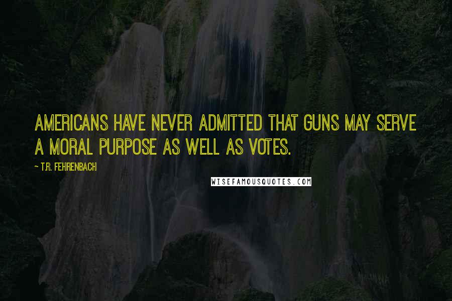 T.R. Fehrenbach Quotes: Americans have never admitted that guns may serve a moral purpose as well as votes.