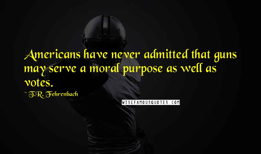 T.R. Fehrenbach Quotes: Americans have never admitted that guns may serve a moral purpose as well as votes.