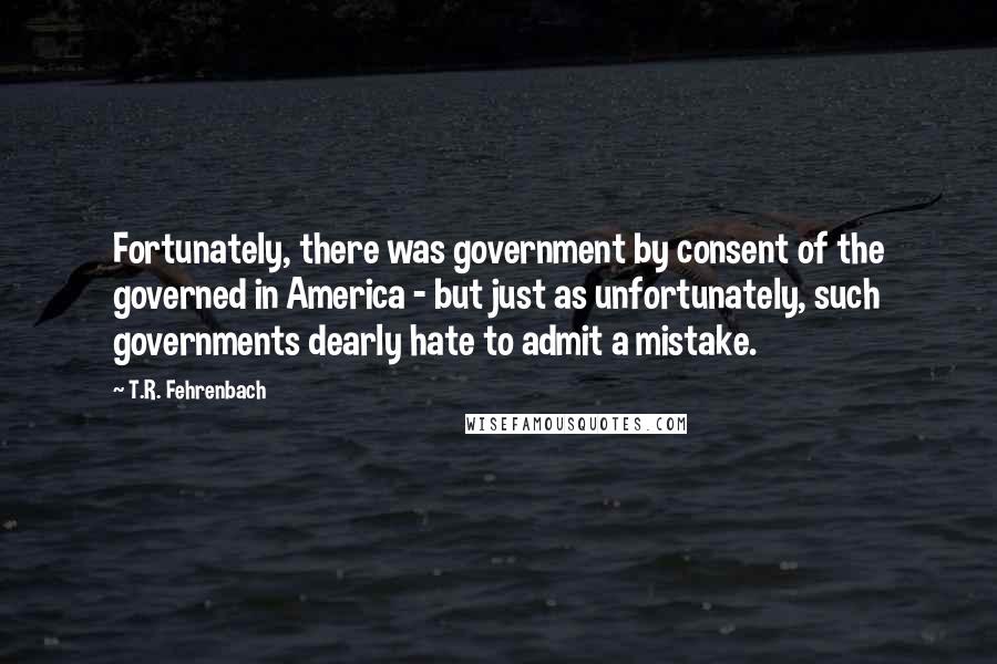 T.R. Fehrenbach Quotes: Fortunately, there was government by consent of the governed in America - but just as unfortunately, such governments dearly hate to admit a mistake.