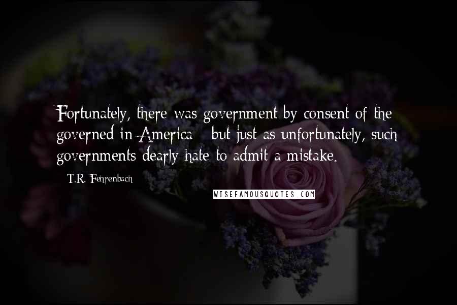 T.R. Fehrenbach Quotes: Fortunately, there was government by consent of the governed in America - but just as unfortunately, such governments dearly hate to admit a mistake.