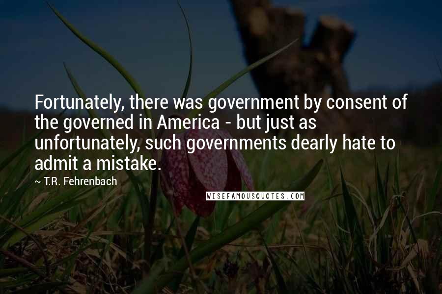 T.R. Fehrenbach Quotes: Fortunately, there was government by consent of the governed in America - but just as unfortunately, such governments dearly hate to admit a mistake.