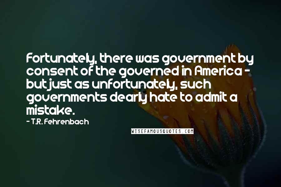 T.R. Fehrenbach Quotes: Fortunately, there was government by consent of the governed in America - but just as unfortunately, such governments dearly hate to admit a mistake.
