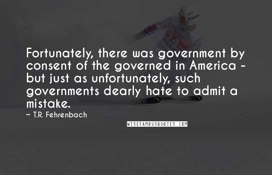 T.R. Fehrenbach Quotes: Fortunately, there was government by consent of the governed in America - but just as unfortunately, such governments dearly hate to admit a mistake.