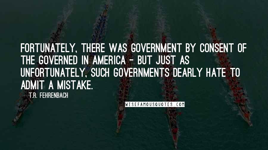 T.R. Fehrenbach Quotes: Fortunately, there was government by consent of the governed in America - but just as unfortunately, such governments dearly hate to admit a mistake.