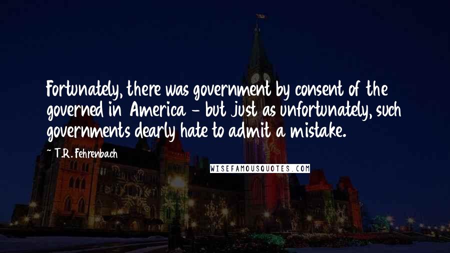 T.R. Fehrenbach Quotes: Fortunately, there was government by consent of the governed in America - but just as unfortunately, such governments dearly hate to admit a mistake.