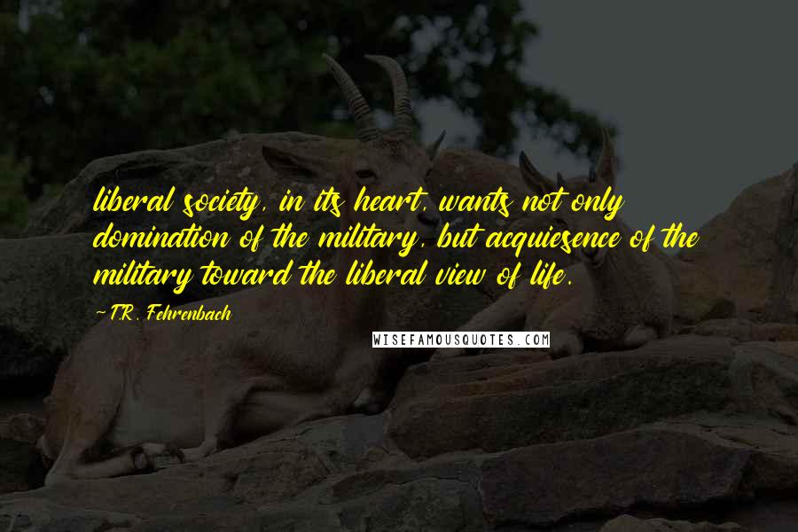 T.R. Fehrenbach Quotes: liberal society, in its heart, wants not only domination of the military, but acquiesence of the military toward the liberal view of life.