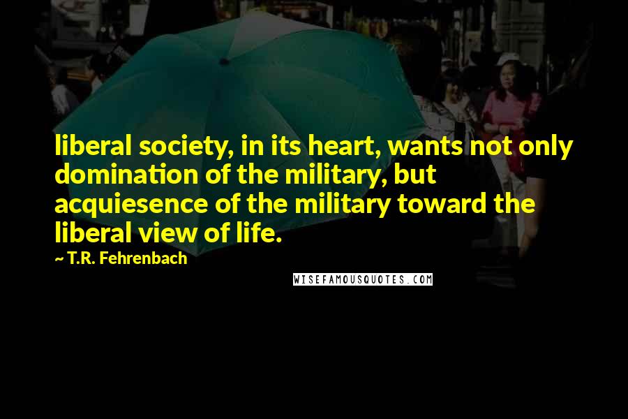 T.R. Fehrenbach Quotes: liberal society, in its heart, wants not only domination of the military, but acquiesence of the military toward the liberal view of life.